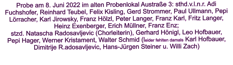 Probe am 8. Juni 2022 im alten Probenlokal Austrae 3: sthd.v.l.n.r. Adi Fuchshofer, Reinhard Teubel, Felix Kisling, Gerd Strommer, Paul Ullmann, Pepi Lrracher, Karl Jirowsky, Franz Hlzl, Peter Langer, Franz Karl, Fritz Langer, Heinz Exenberger, Erich Mllner, Franz Enz;  stzd. Natascha Radosavljevic (Chorleiterin), Gerhard Hnigl, Leo Hofbauer,  Pepi Hager, Werner Kristament, Walter Schmid (leider fehlten damals Karl Hofbauer, Dimitrije R.adosavljevic, Hans-Jrgen Steiner u. Willi Zach)